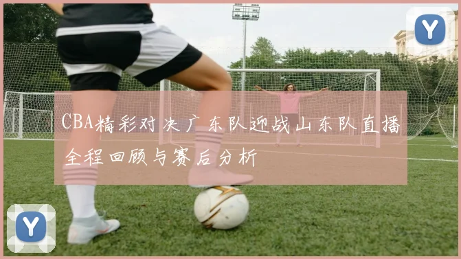 CBA精彩对决广东队迎战山东队直播全程回顾与赛后分析