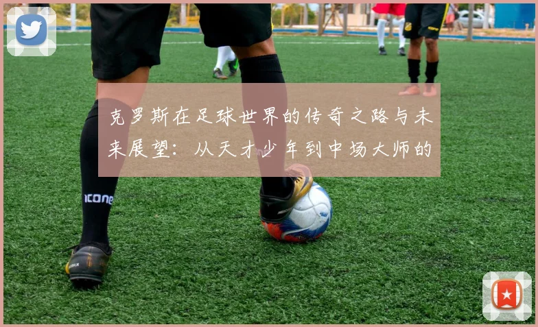 克罗斯在足球世界的传奇之路与未来展望：从天才少年到中场大师的成长历程