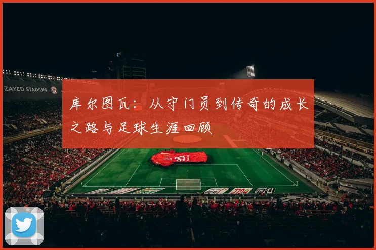 库尔图瓦：从守门员到传奇的成长之路与足球生涯回顾