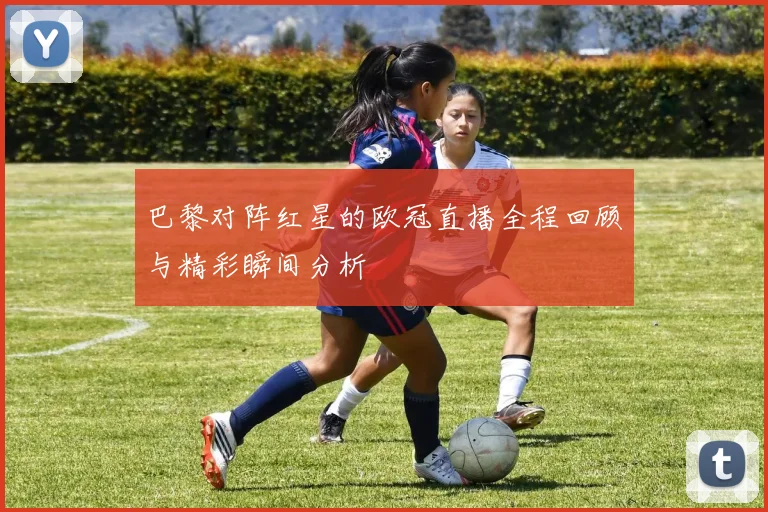 巴黎对阵红星的欧冠直播全程回顾与精彩瞬间分析