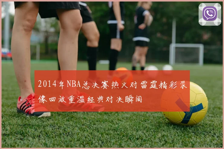 2014年NBA总决赛热火对雷霆精彩录像回放重温经典对决瞬间