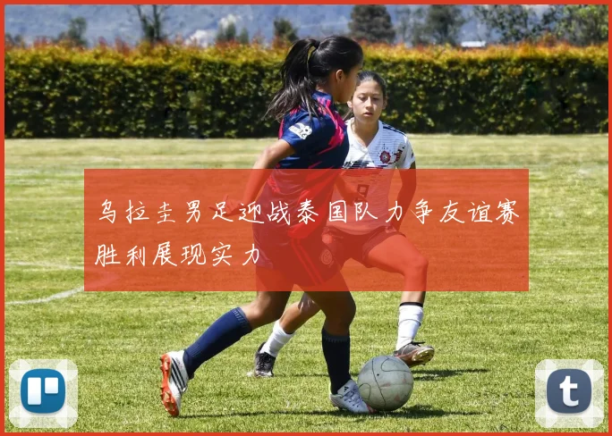 乌拉圭男足迎战泰国队力争友谊赛胜利展现实力