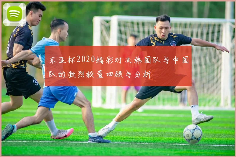 东亚杯2020精彩对决韩国队与中国队的激烈较量回顾与分析