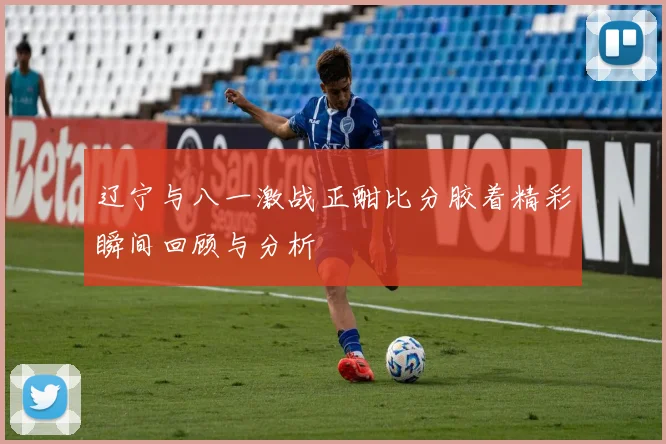 辽宁与八一激战正酣比分胶着精彩瞬间回顾与分析