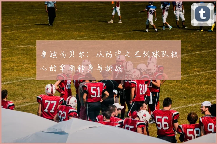 鲁迪戈贝尔：从防守之王到球队核心的华丽转身与挑战