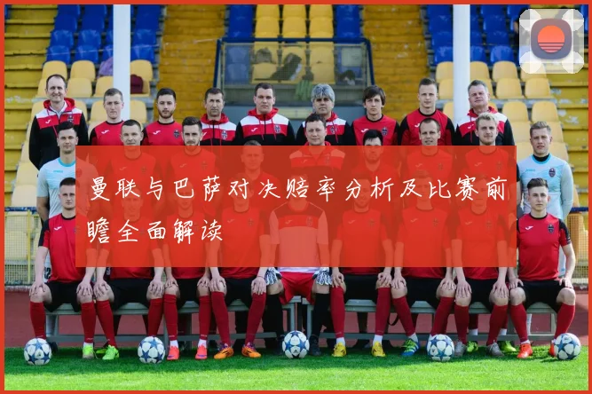 曼联与巴萨对决赔率分析及比赛前瞻全面解读