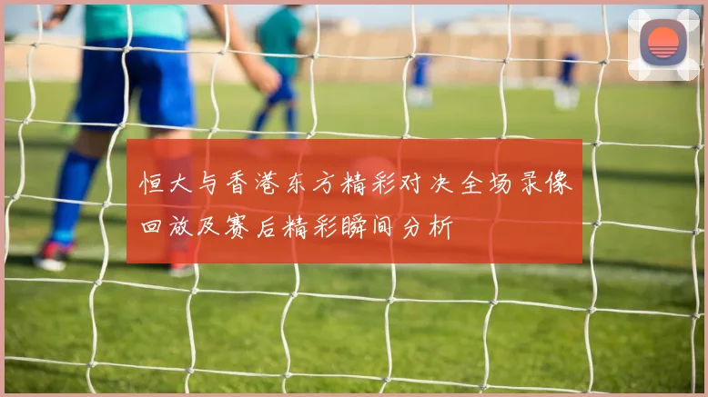 恒大与香港东方精彩对决全场录像回放及赛后精彩瞬间分析