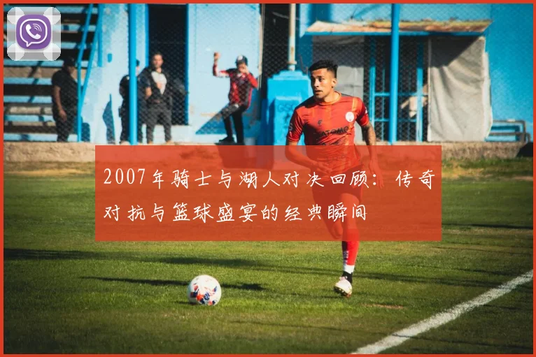 2007年骑士与湖人对决回顾：传奇对抗与篮球盛宴的经典瞬间