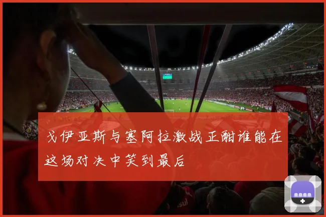 戈伊亚斯与塞阿拉激战正酣谁能在这场对决中笑到最后