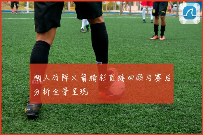 湖人对阵火箭精彩直播回顾与赛后分析全景呈现