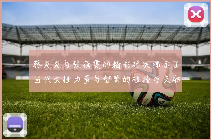 蔡炎炎与张蓓雯的精彩对决揭示了当代女性力量与智慧的碰撞与交融